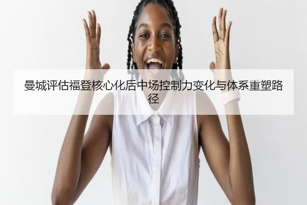 曼城评估福登核心化后中场控制力变化与体系重塑路径