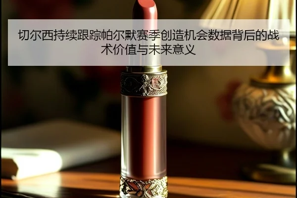 切尔西持续跟踪帕尔默赛季创造机会数据背后的战术价值与未来意义