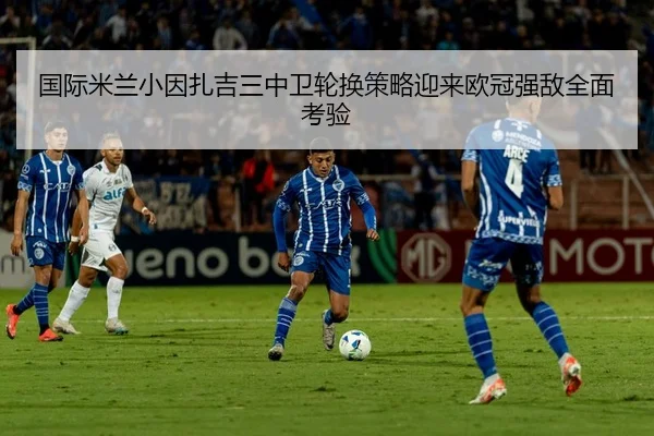 国际米兰小因扎吉三中卫轮换策略迎来欧冠强敌全面考验