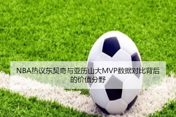 NBA热议东契奇与亚历山大MVP数据对比背后的价值分野