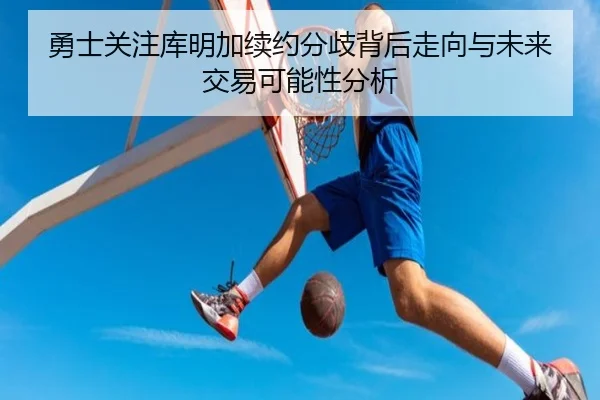 勇士关注库明加续约分歧背后走向与未来交易可能性分析