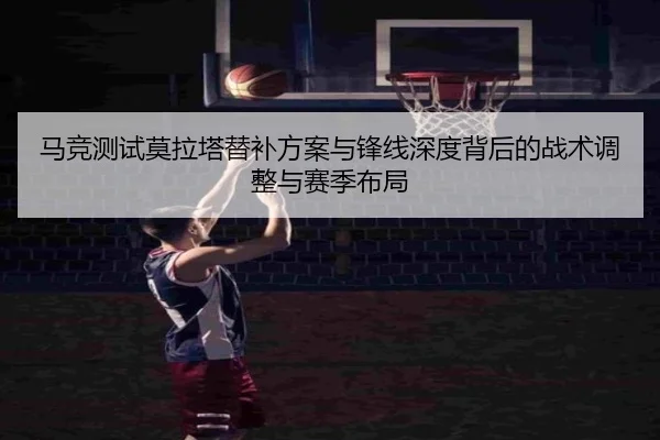 马竞测试莫拉塔替补方案与锋线深度背后的战术调整与赛季布局