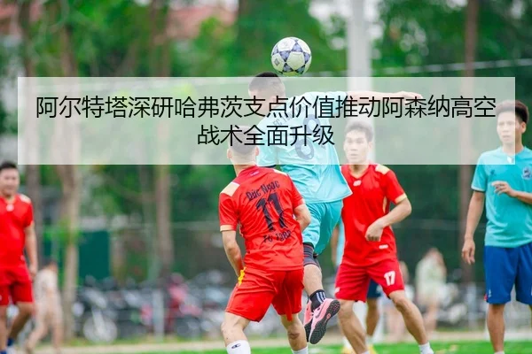 阿尔特塔深研哈弗茨支点价值推动阿森纳高空战术全面升级