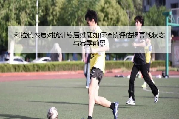 利拉德恢复对抗训练后雄鹿如何谨慎评估揭幕战状态与赛季前景